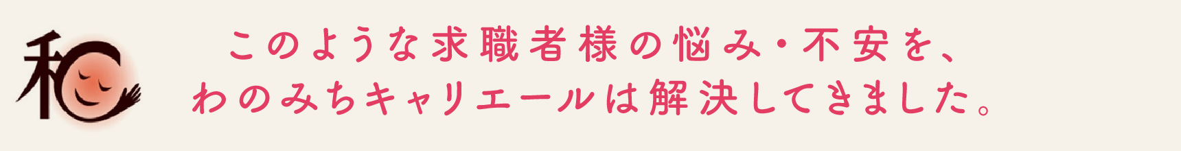 このような求職者様の悩み・不安を、わのみちキャリエールは解決してきました。