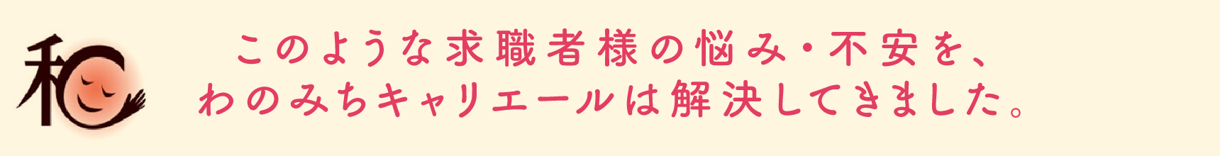 このような求職者様の悩み・不安を、わのみちキャリエールは解決してきました。