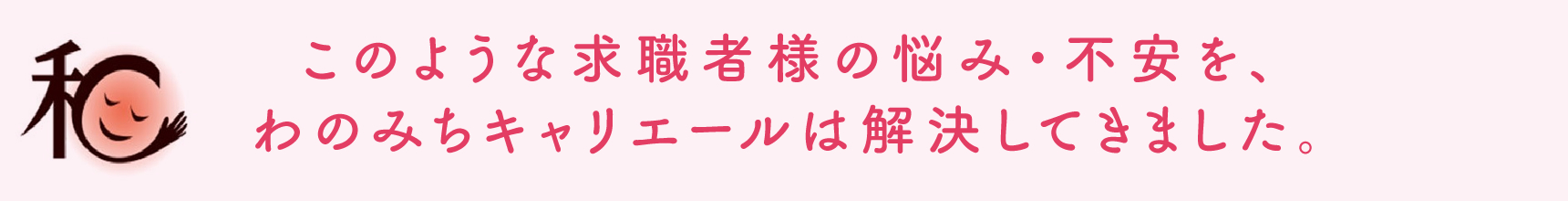 このような求職者様の悩み・不安を、わのみちキャリエールは解決してきました。