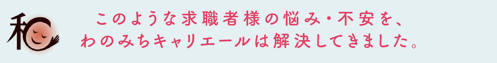 このような求職者様の悩み・不安を、わのみちキャリエールは解決してきました。